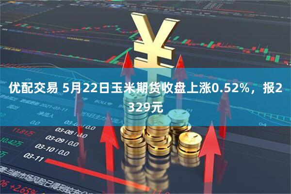 优配交易 5月22日玉米期货收盘上涨0.52%，报2329元