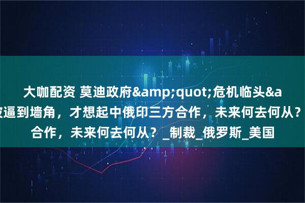 大咖配资 莫迪政府"危机临头"，印度被逼到墙角，才想起中俄印三方合作，未来何去何从？_制裁_俄罗斯_美国