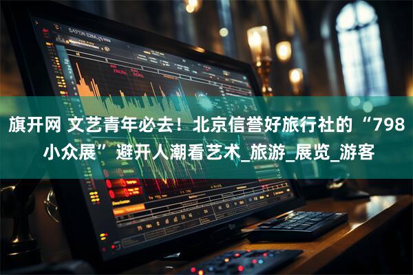 旗开网 文艺青年必去！北京信誉好旅行社的 “798 小众展” 避开人潮看艺术_旅游_展览_游客