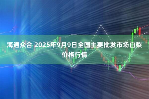 海通众合 2025年9月9日全国主要批发市场白梨价格行情