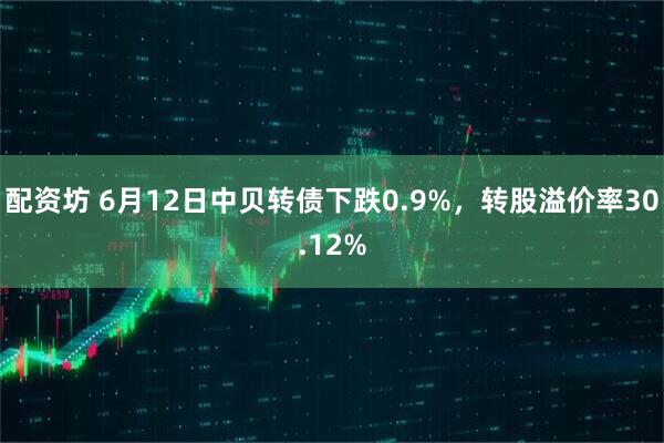 配资坊 6月12日中贝转债下跌0.9%，转股溢价率30.12%