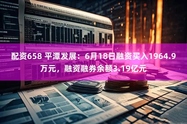 配资658 平潭发展：6月18日融资买入1964.9万元，融资融券余额3.19亿元