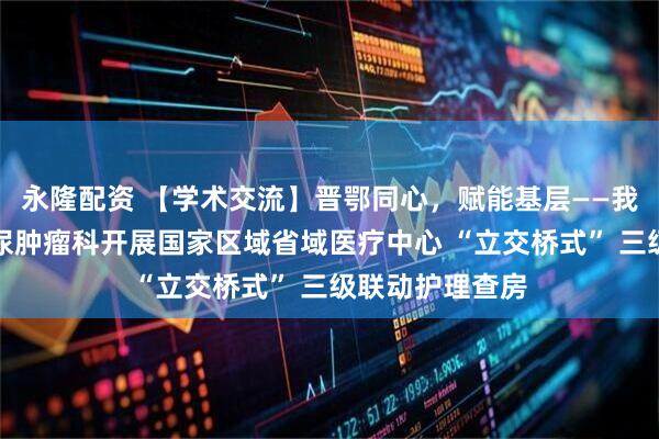 永隆配资 【学术交流】晋鄂同心，赋能基层——我院妇科乳腺泌尿肿瘤科开展国家区域省域医疗中心 “立交桥式” 三级联动护理查房